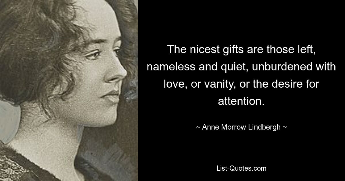 The nicest gifts are those left, nameless and quiet, unburdened with love, or vanity, or the desire for attention. — © Anne Morrow Lindbergh