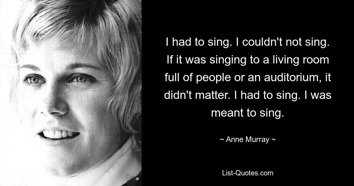 Ich musste singen. Ich konnte nicht singen. Ob es darum ging, vor einem Wohnzimmer voller Menschen oder einem Auditorium zu singen, spielte keine Rolle. Ich musste singen. Ich sollte singen. — © Anne Murray