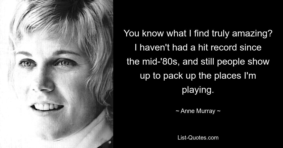 You know what I find truly amazing? I haven't had a hit record since the mid-'80s, and still people show up to pack up the places I'm playing. — © Anne Murray