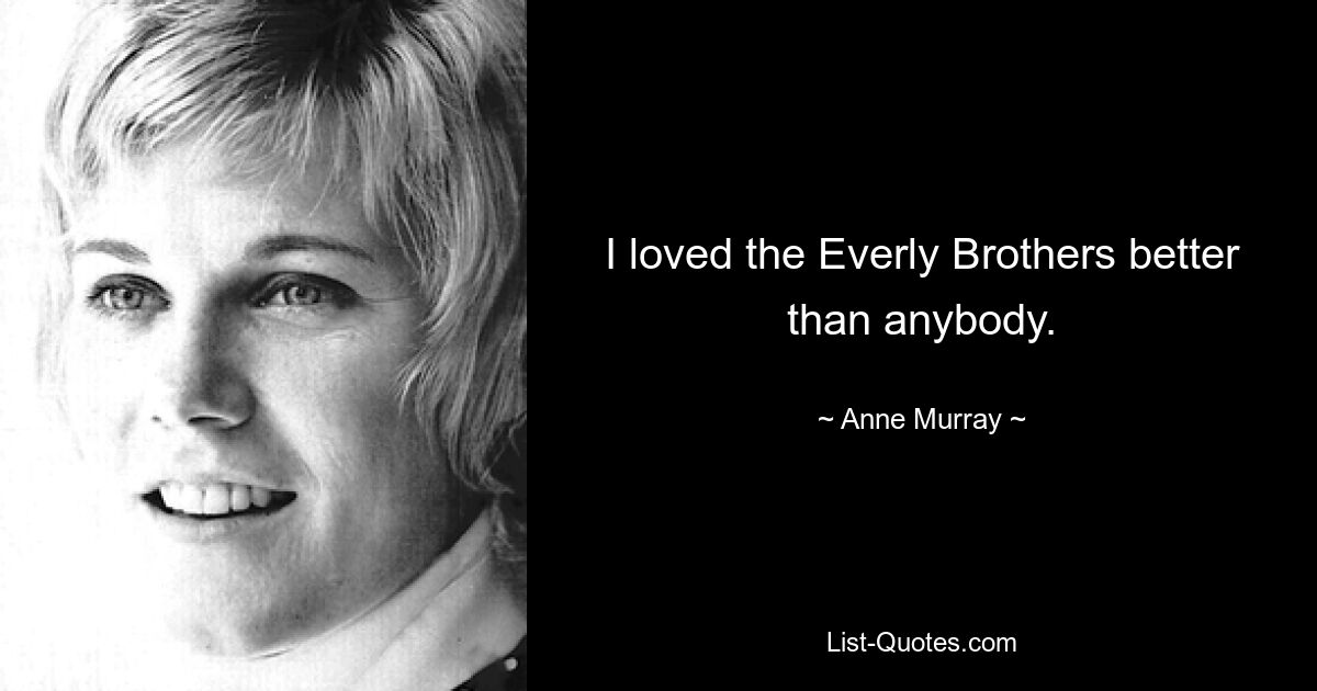 I loved the Everly Brothers better than anybody. — © Anne Murray