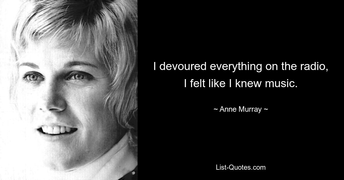 I devoured everything on the radio, I felt like I knew music. — © Anne Murray