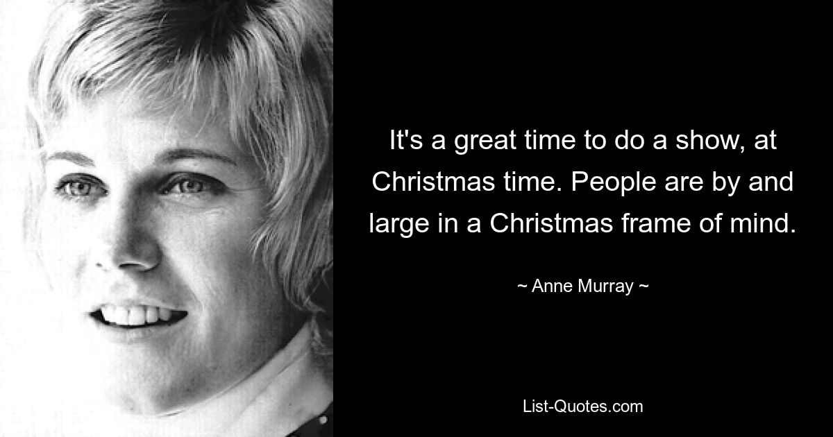 It's a great time to do a show, at Christmas time. People are by and large in a Christmas frame of mind. — © Anne Murray