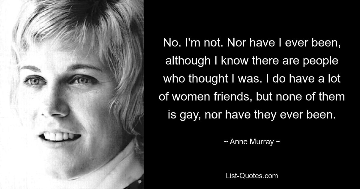 No. I'm not. Nor have I ever been, although I know there are people who thought I was. I do have a lot of women friends, but none of them is gay, nor have they ever been. — © Anne Murray