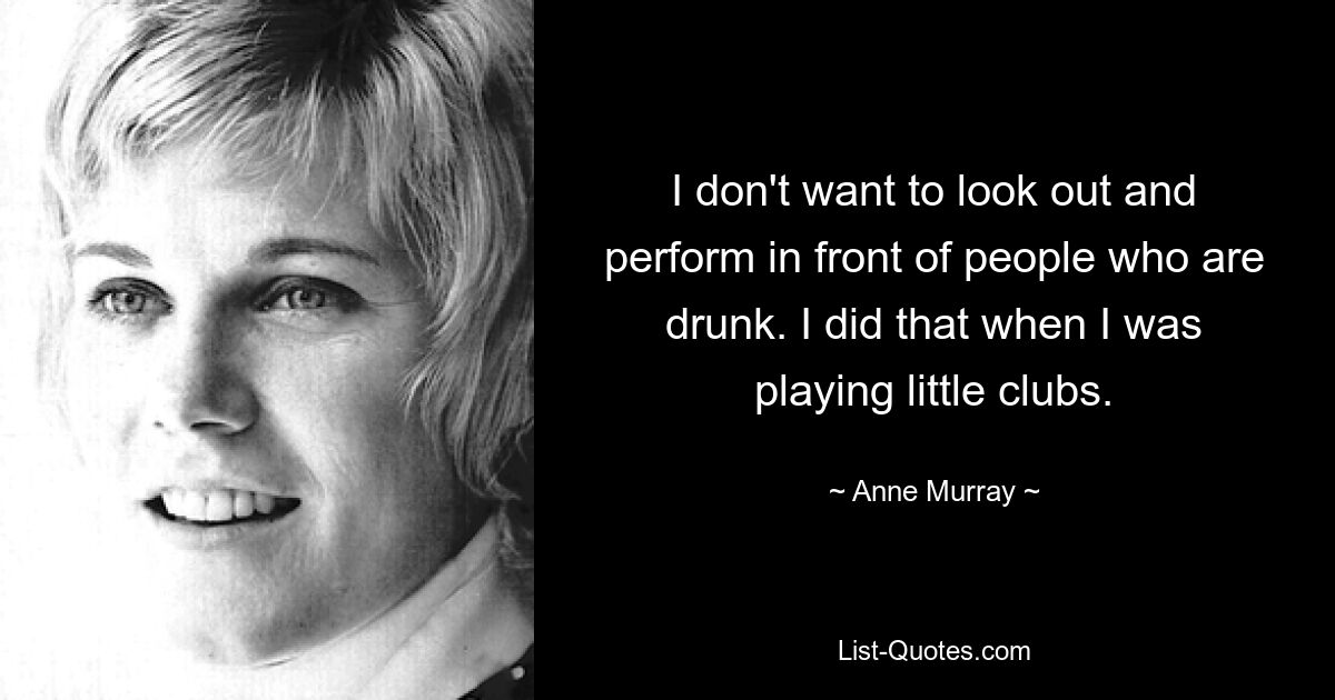 I don't want to look out and perform in front of people who are drunk. I did that when I was playing little clubs. — © Anne Murray