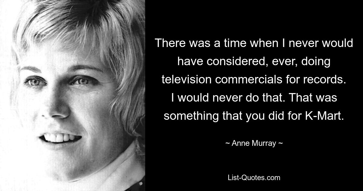 There was a time when I never would have considered, ever, doing television commercials for records. I would never do that. That was something that you did for K-Mart. — © Anne Murray