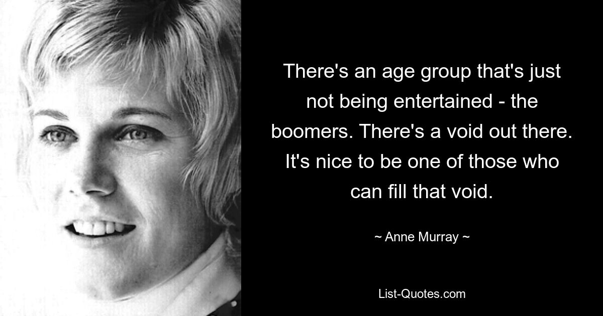 There's an age group that's just not being entertained - the boomers. There's a void out there. It's nice to be one of those who can fill that void. — © Anne Murray