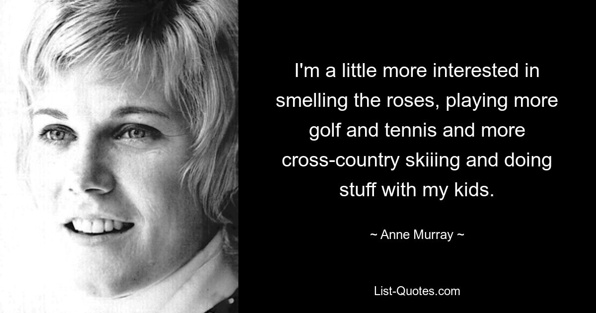 I'm a little more interested in smelling the roses, playing more golf and tennis and more cross-country skiiing and doing stuff with my kids. — © Anne Murray