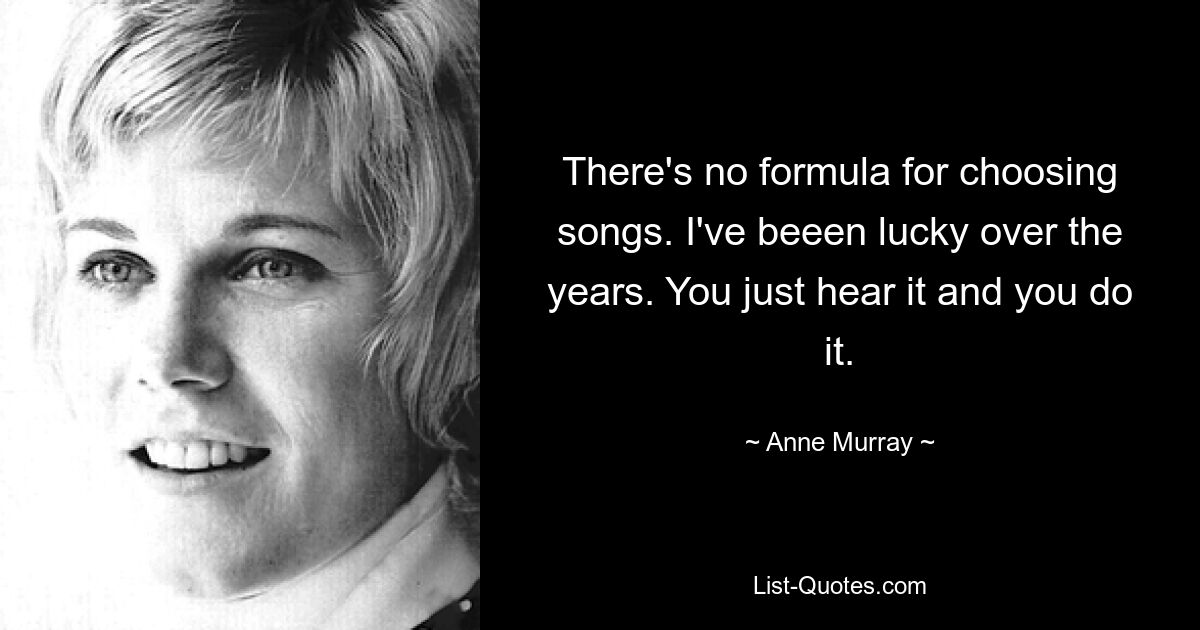 There's no formula for choosing songs. I've beeen lucky over the years. You just hear it and you do it. — © Anne Murray