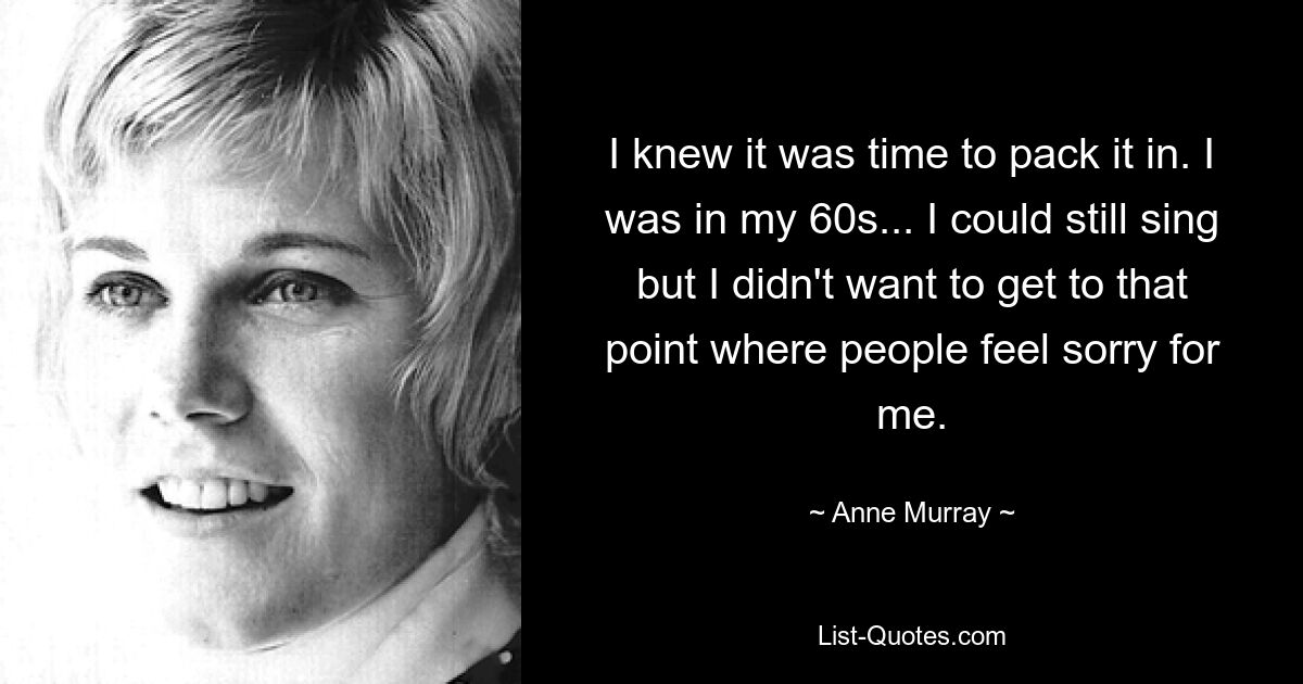 I knew it was time to pack it in. I was in my 60s... I could still sing but I didn't want to get to that point where people feel sorry for me. — © Anne Murray