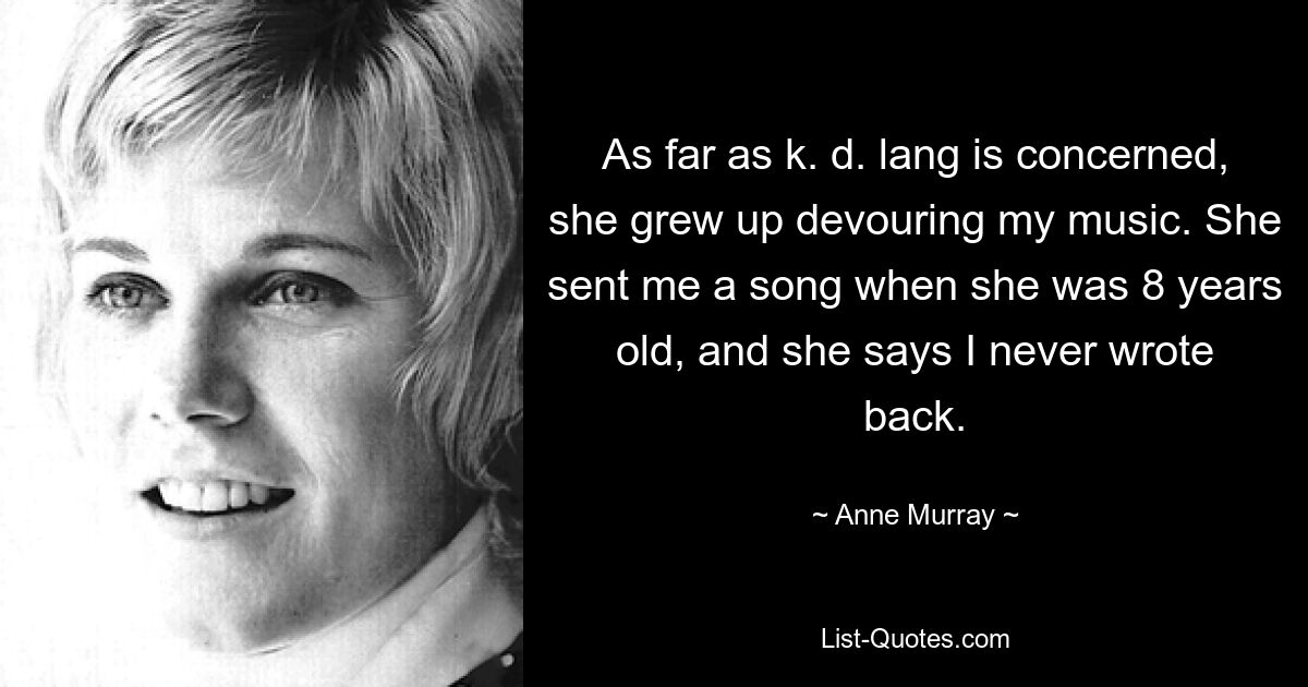 As far as k. d. lang is concerned, she grew up devouring my music. She sent me a song when she was 8 years old, and she says I never wrote back. — © Anne Murray