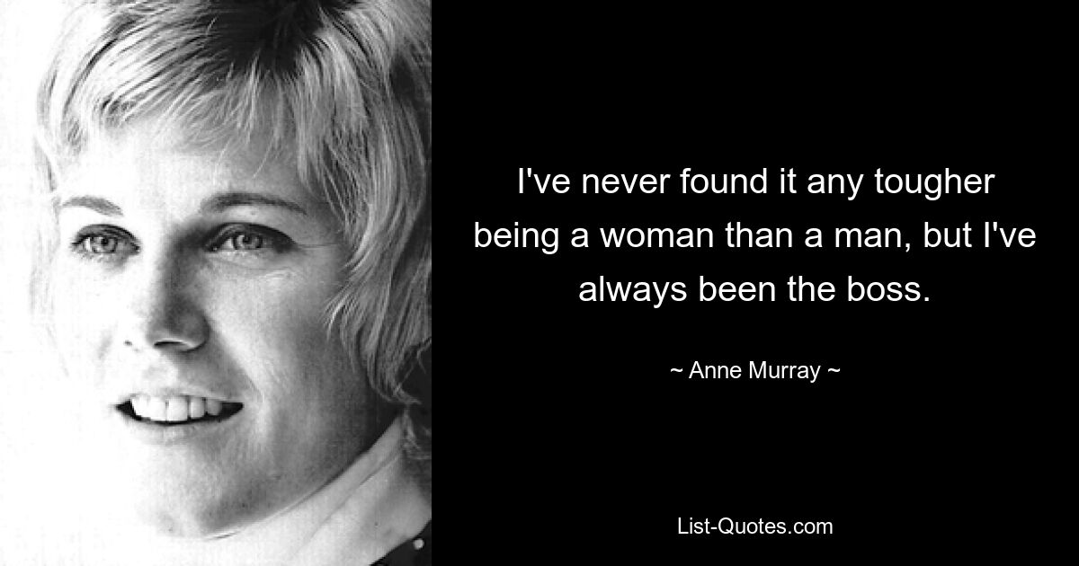 I've never found it any tougher being a woman than a man, but I've always been the boss. — © Anne Murray