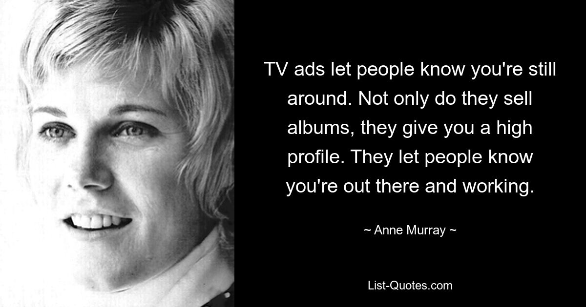 TV ads let people know you're still around. Not only do they sell albums, they give you a high profile. They let people know you're out there and working. — © Anne Murray