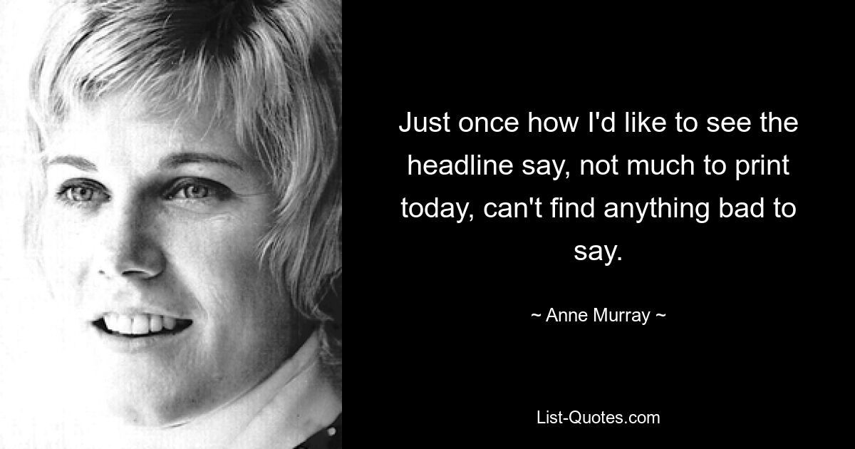 Just once how I'd like to see the headline say, not much to print today, can't find anything bad to say. — © Anne Murray