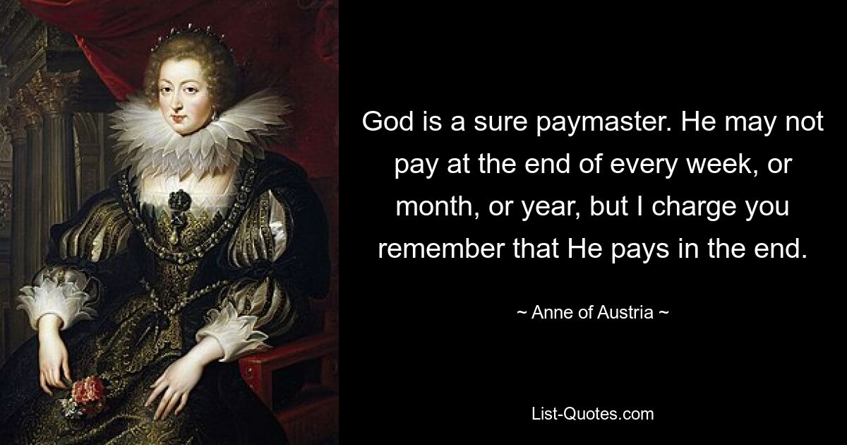 God is a sure paymaster. He may not pay at the end of every week, or month, or year, but I charge you remember that He pays in the end. — © Anne of Austria