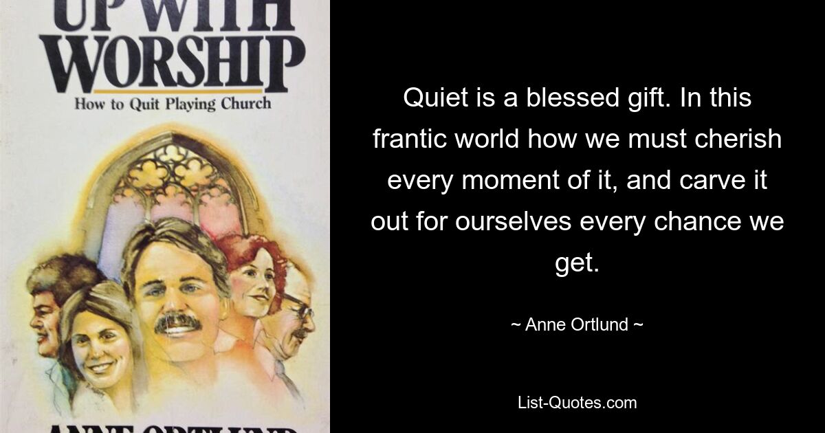 Quiet is a blessed gift. In this frantic world how we must cherish every moment of it, and carve it out for ourselves every chance we get. — © Anne Ortlund