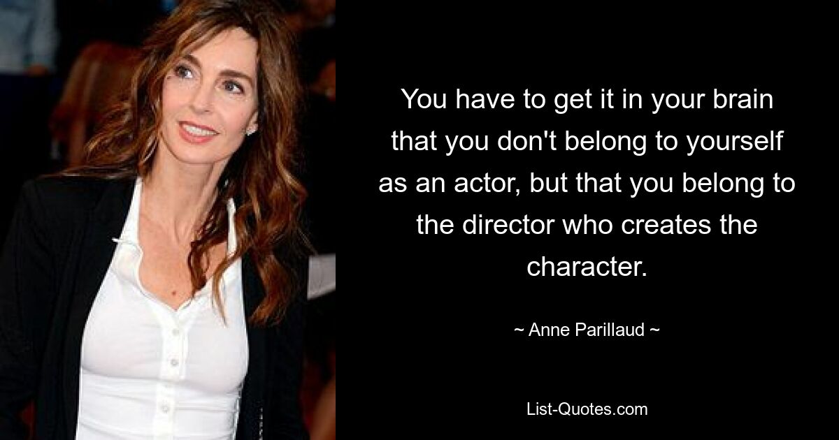 You have to get it in your brain that you don't belong to yourself as an actor, but that you belong to the director who creates the character. — © Anne Parillaud