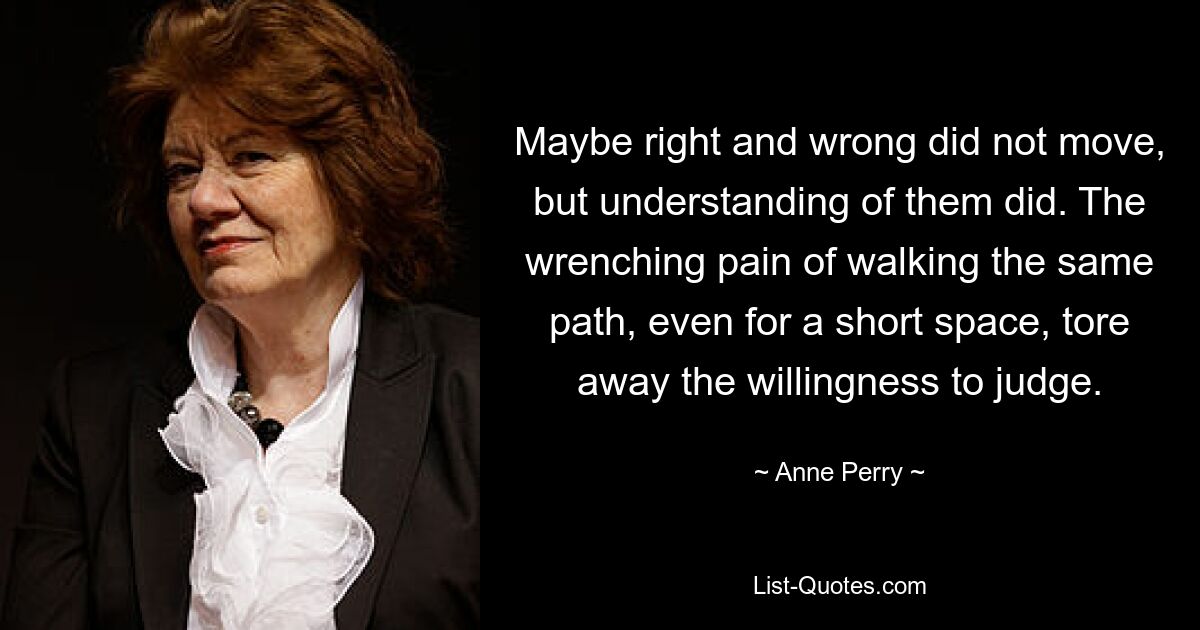 Maybe right and wrong did not move, but understanding of them did. The wrenching pain of walking the same path, even for a short space, tore away the willingness to judge. — © Anne Perry