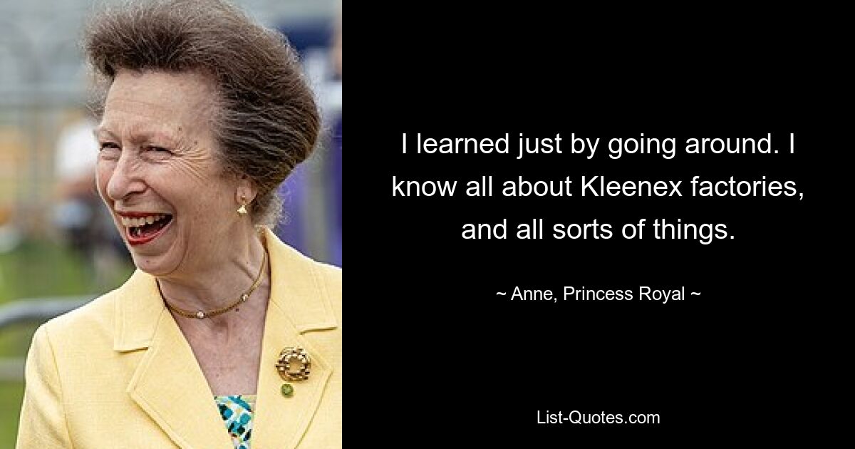 I learned just by going around. I know all about Kleenex factories, and all sorts of things. — © Anne, Princess Royal