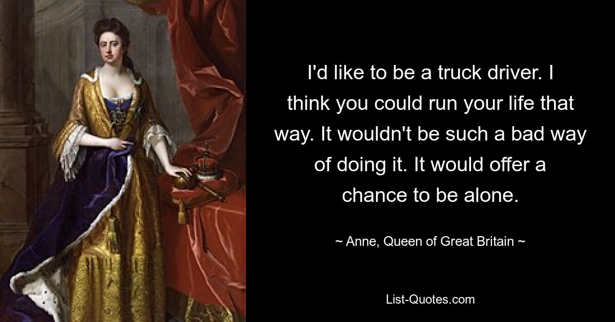 I'd like to be a truck driver. I think you could run your life that way. It wouldn't be such a bad way of doing it. It would offer a chance to be alone. — © Anne, Queen of Great Britain