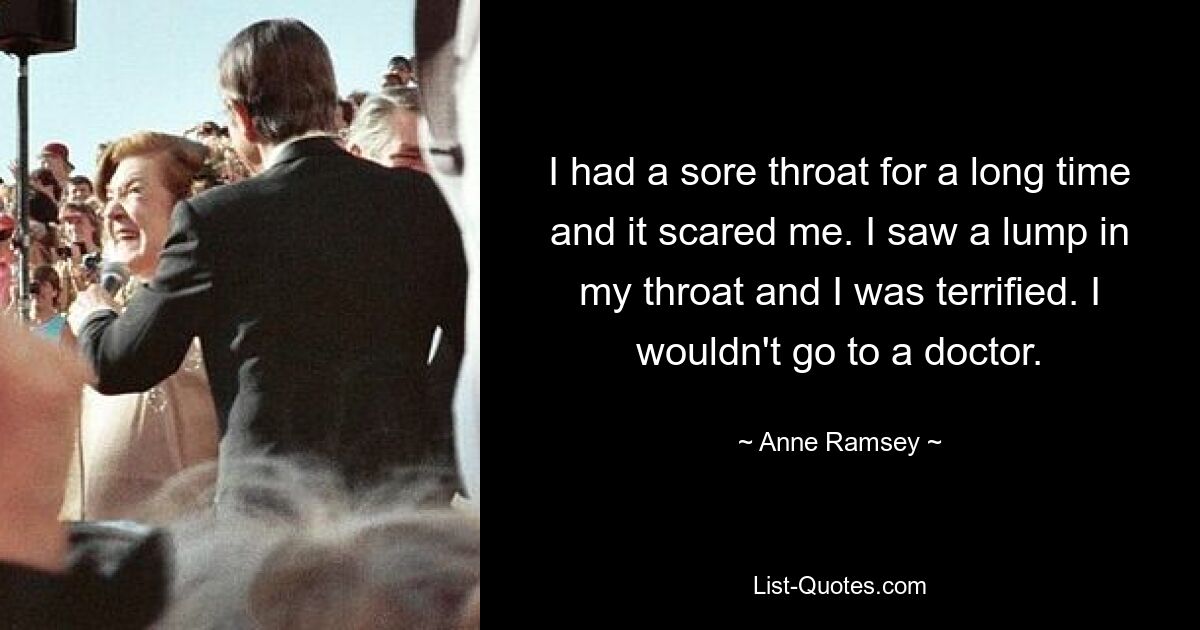 I had a sore throat for a long time and it scared me. I saw a lump in my throat and I was terrified. I wouldn't go to a doctor. — © Anne Ramsey