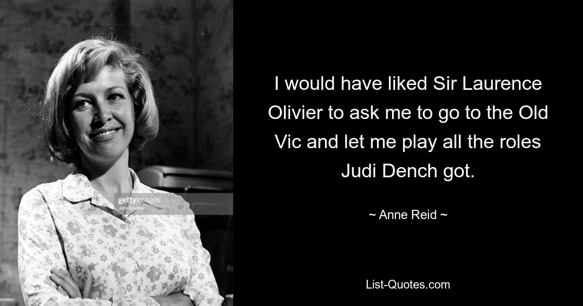 I would have liked Sir Laurence Olivier to ask me to go to the Old Vic and let me play all the roles Judi Dench got. — © Anne Reid