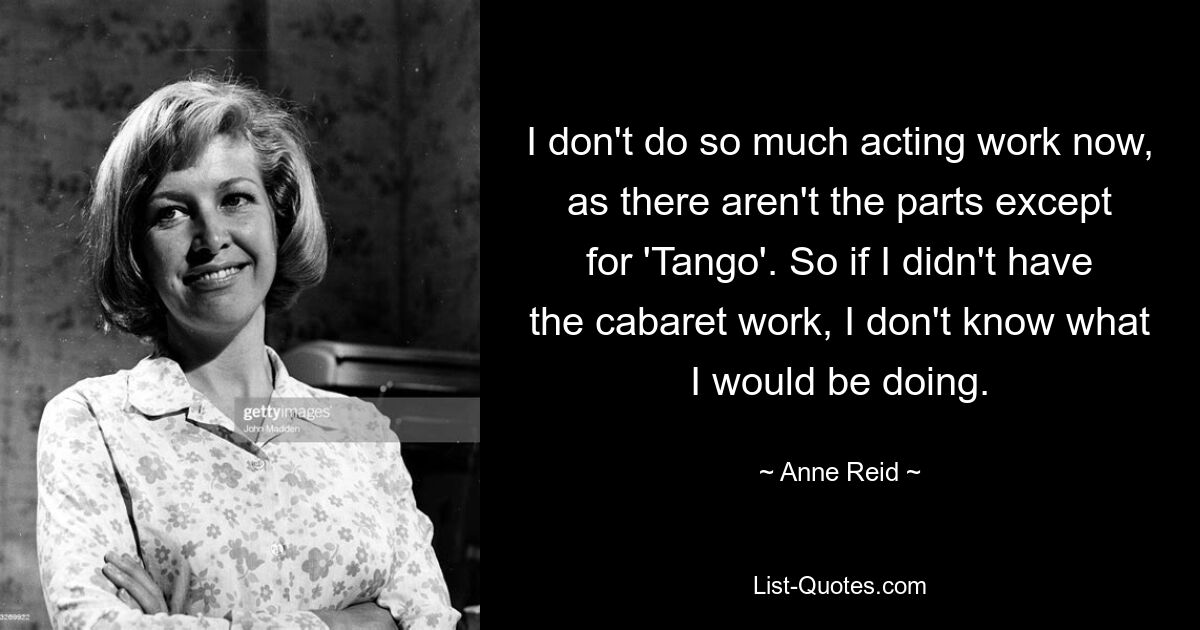 I don't do so much acting work now, as there aren't the parts except for 'Tango'. So if I didn't have the cabaret work, I don't know what I would be doing. — © Anne Reid