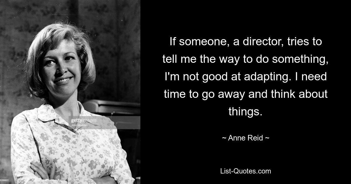 If someone, a director, tries to tell me the way to do something, I'm not good at adapting. I need time to go away and think about things. — © Anne Reid