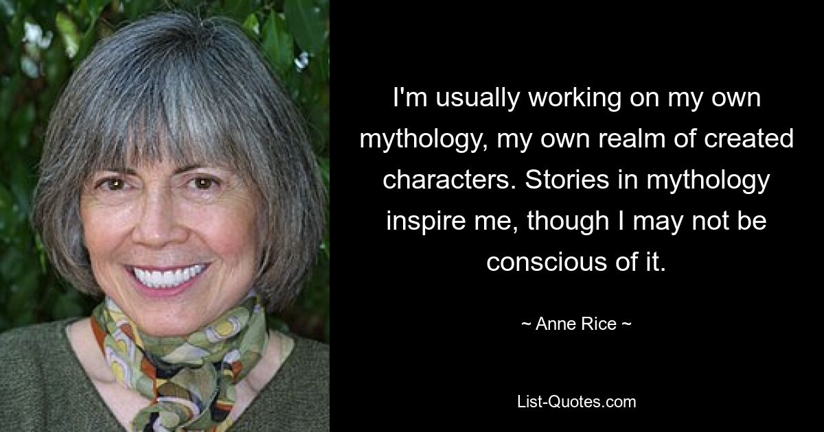 I'm usually working on my own mythology, my own realm of created characters. Stories in mythology inspire me, though I may not be conscious of it. — © Anne Rice