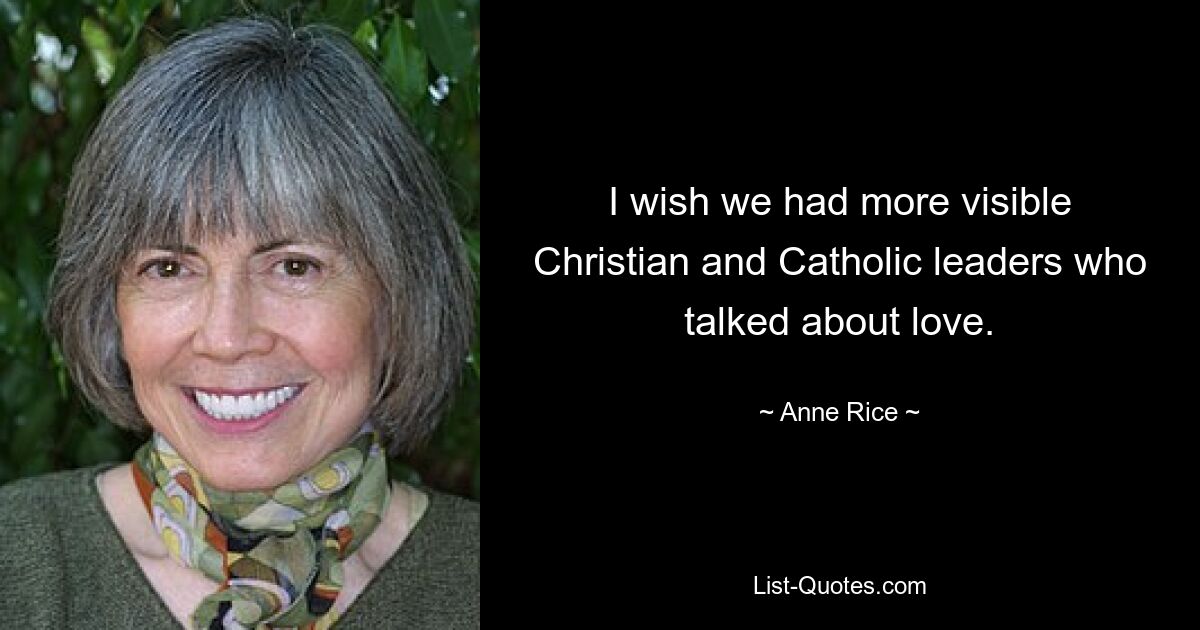 I wish we had more visible Christian and Catholic leaders who talked about love. — © Anne Rice