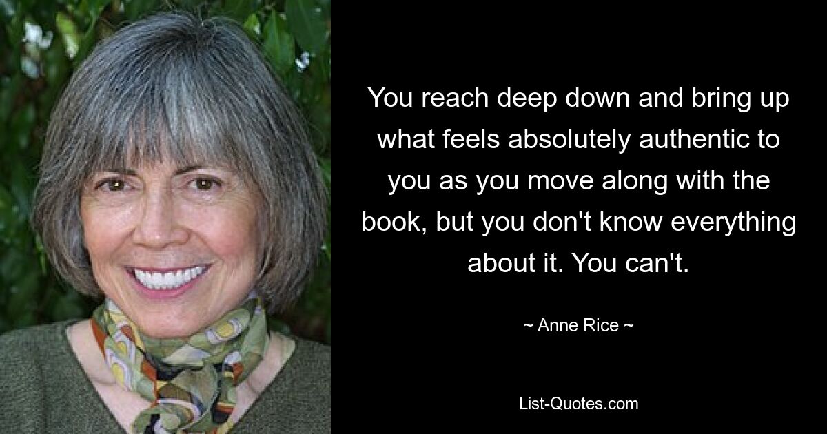 You reach deep down and bring up what feels absolutely authentic to you as you move along with the book, but you don't know everything about it. You can't. — © Anne Rice