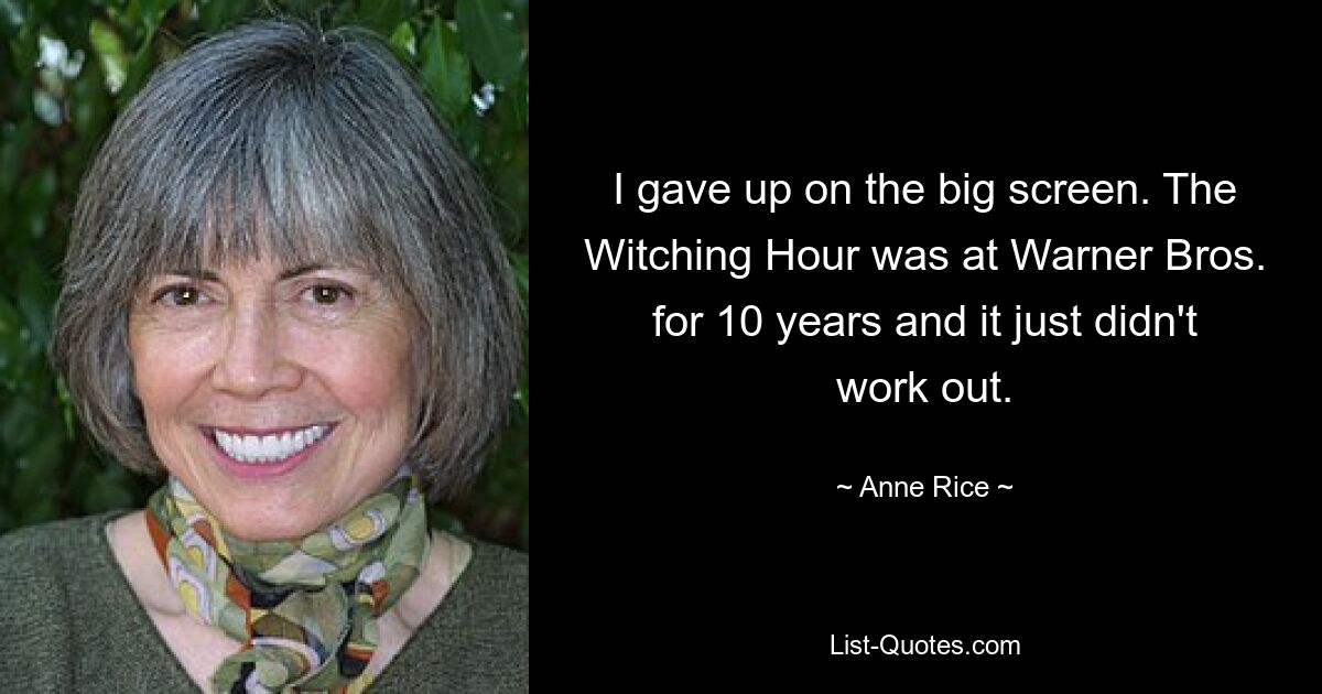 I gave up on the big screen. The Witching Hour was at Warner Bros. for 10 years and it just didn't work out. — © Anne Rice