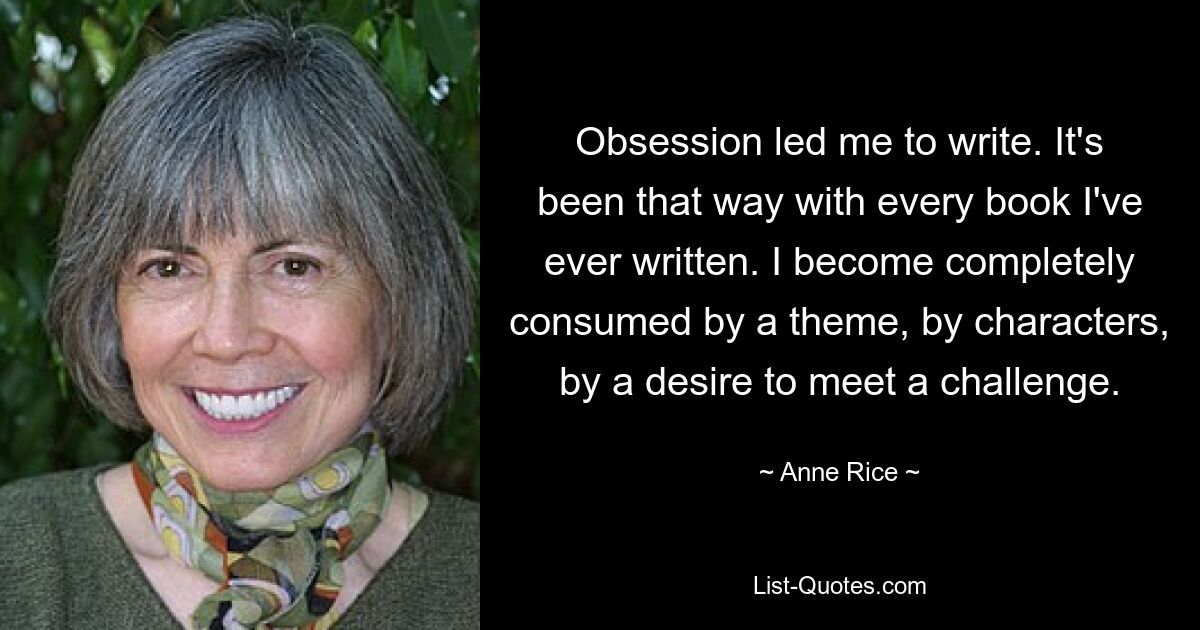 Obsession led me to write. It's been that way with every book I've ever written. I become completely consumed by a theme, by characters, by a desire to meet a challenge. — © Anne Rice