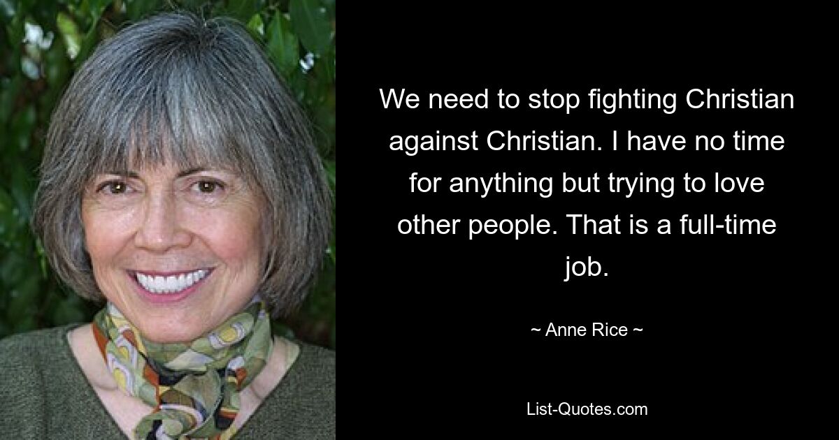 We need to stop fighting Christian against Christian. I have no time for anything but trying to love other people. That is a full-time job. — © Anne Rice