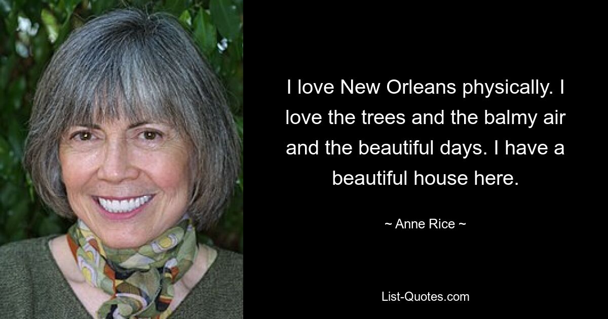 I love New Orleans physically. I love the trees and the balmy air and the beautiful days. I have a beautiful house here. — © Anne Rice