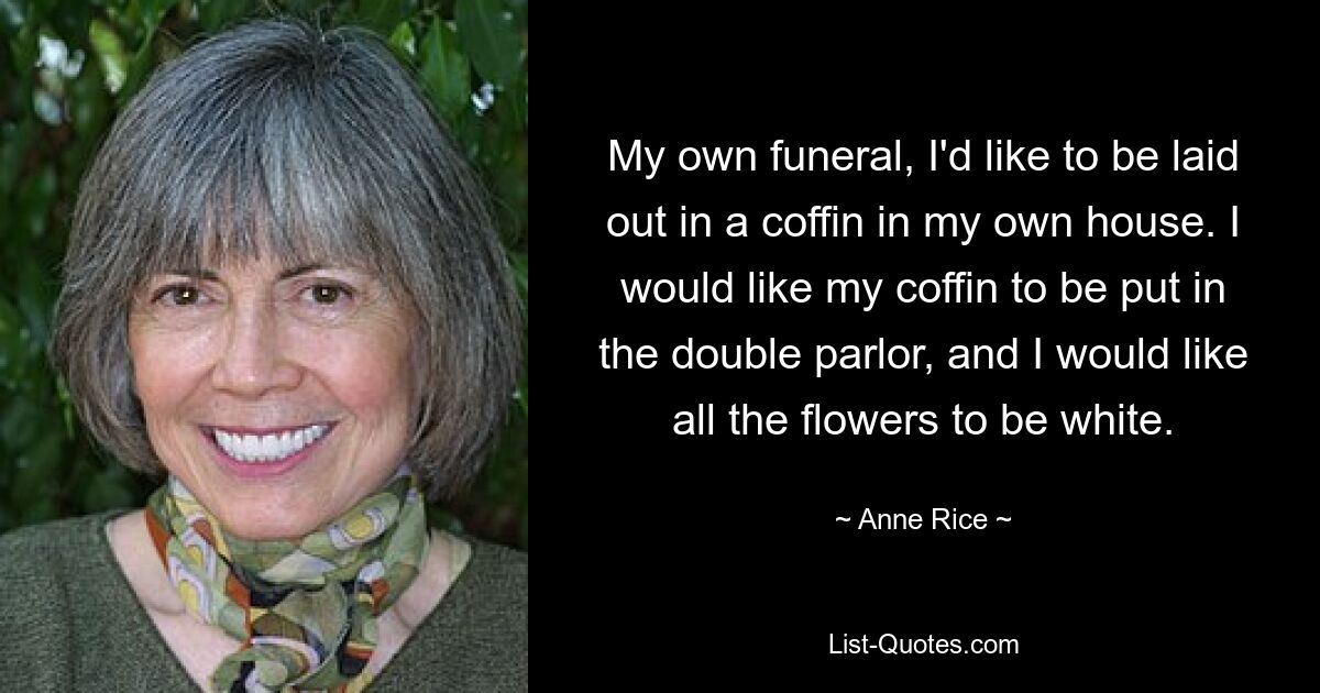 Bei meiner eigenen Beerdigung würde ich gerne in einem Sarg in meinem eigenen Haus aufgebahrt werden. Ich möchte, dass mein Sarg in die Doppelstube gestellt wird und dass alle Blumen weiß sind. — © Anne Rice 