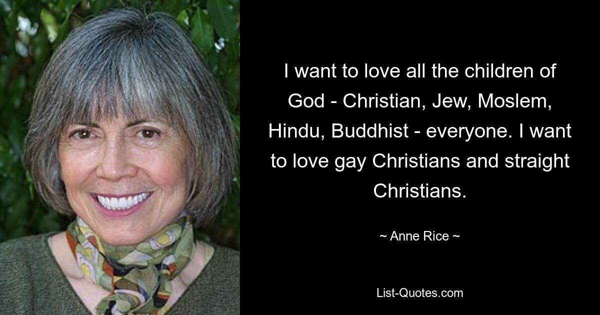 I want to love all the children of God - Christian, Jew, Moslem, Hindu, Buddhist - everyone. I want to love gay Christians and straight Christians. — © Anne Rice