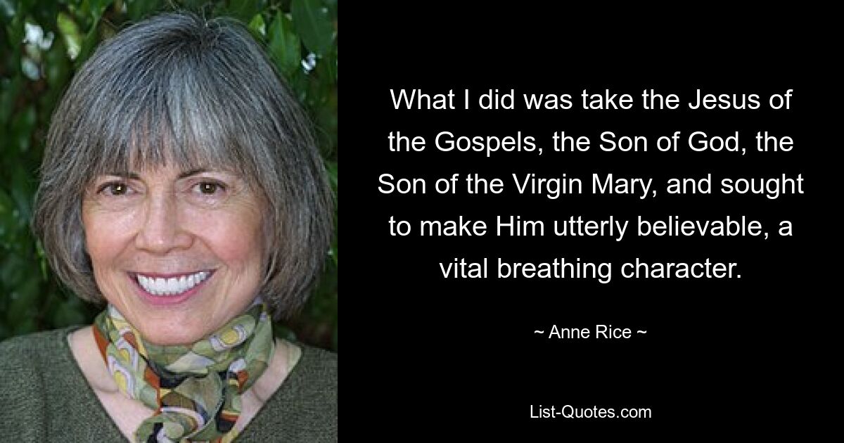 Was ich tat, war, den Jesus der Evangelien, den Sohn Gottes, den Sohn der Jungfrau Maria, zu nehmen und zu versuchen, ihn absolut glaubwürdig zu machen, eine lebenswichtige atmende Figur. — © Anne Rice 