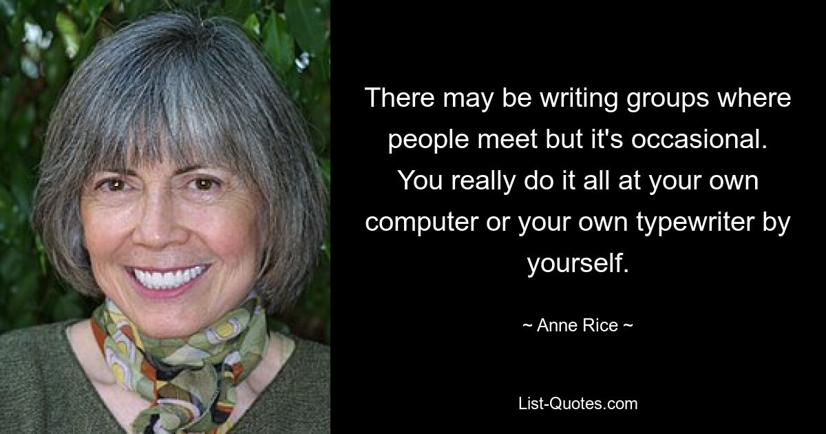 There may be writing groups where people meet but it's occasional. You really do it all at your own computer or your own typewriter by yourself. — © Anne Rice