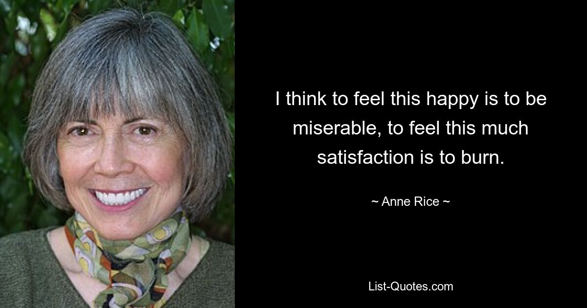 I think to feel this happy is to be miserable, to feel this much satisfaction is to burn. — © Anne Rice