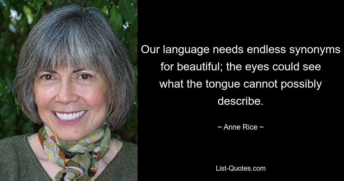 Our language needs endless synonyms for beautiful; the eyes could see what the tongue cannot possibly describe. — © Anne Rice