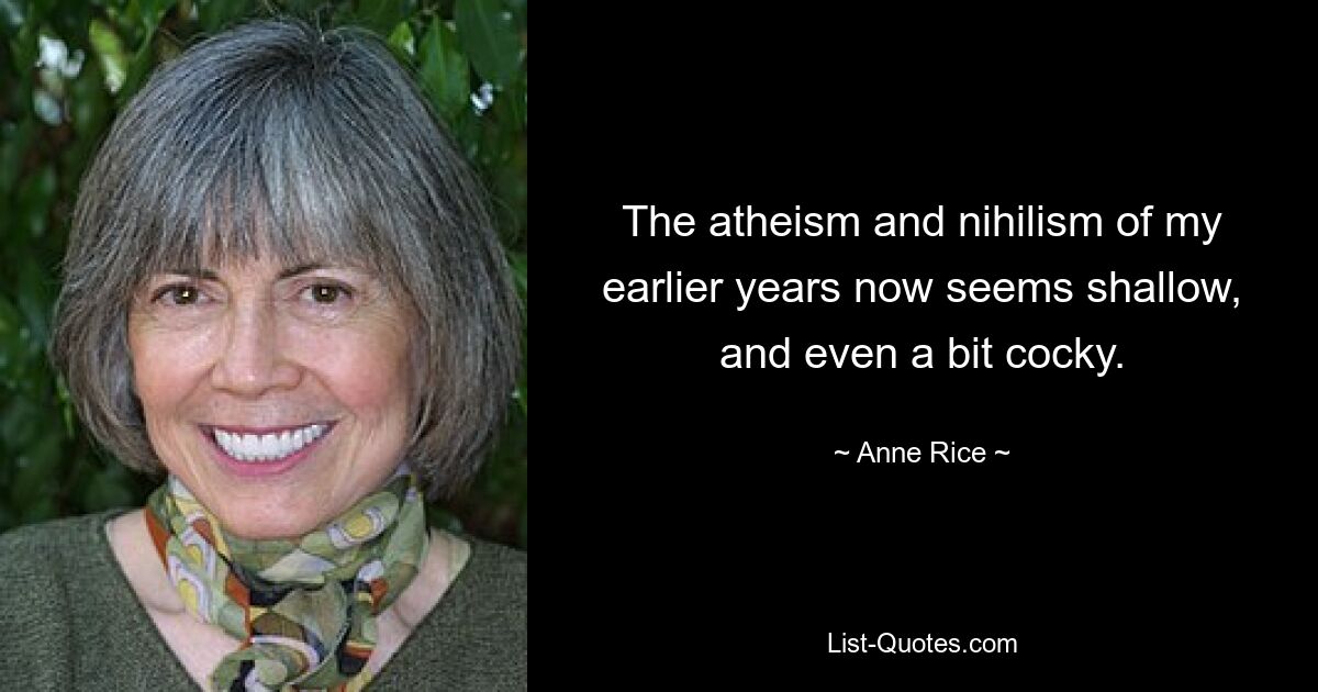 The atheism and nihilism of my earlier years now seems shallow, and even a bit cocky. — © Anne Rice