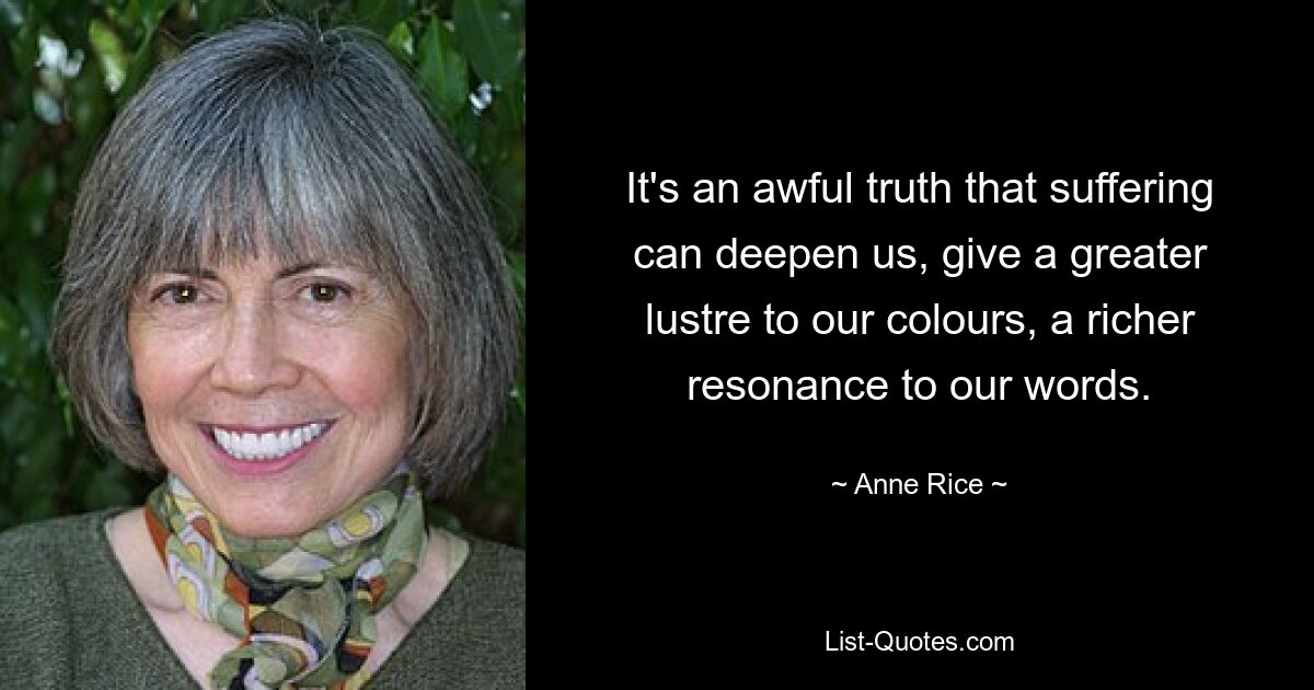 It's an awful truth that suffering can deepen us, give a greater lustre to our colours, a richer resonance to our words. — © Anne Rice