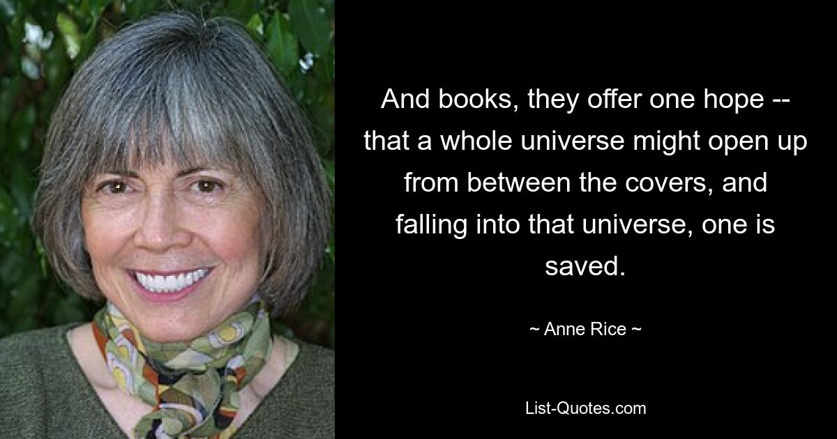 And books, they offer one hope -- that a whole universe might open up from between the covers, and falling into that universe, one is saved. — © Anne Rice