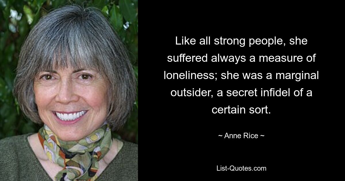 Like all strong people, she suffered always a measure of loneliness; she was a marginal outsider, a secret infidel of a certain sort. — © Anne Rice