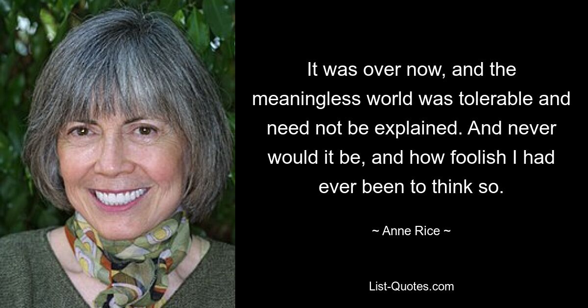 It was over now, and the meaningless world was tolerable and need not be explained. And never would it be, and how foolish I had ever been to think so. — © Anne Rice