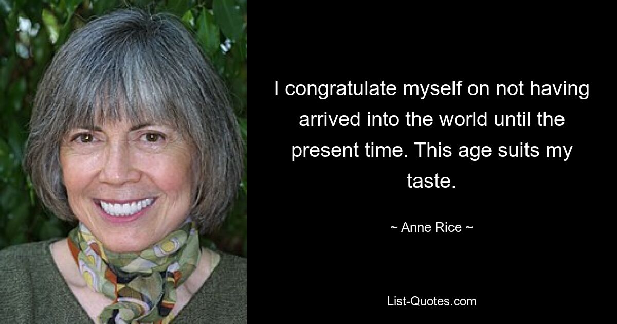 I congratulate myself on not having arrived into the world until the present time. This age suits my taste. — © Anne Rice