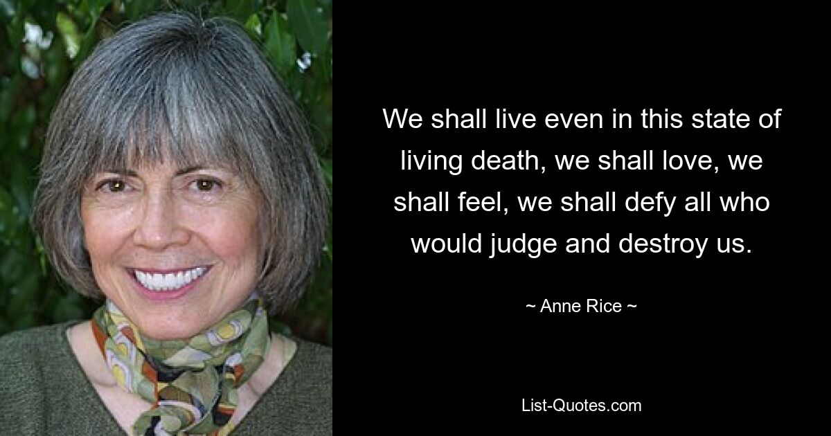 We shall live even in this state of living death, we shall love, we shall feel, we shall defy all who would judge and destroy us. — © Anne Rice