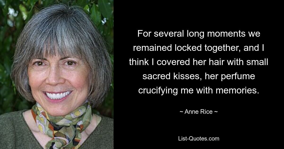 For several long moments we remained locked together, and I think I covered her hair with small sacred kisses, her perfume crucifying me with memories. — © Anne Rice