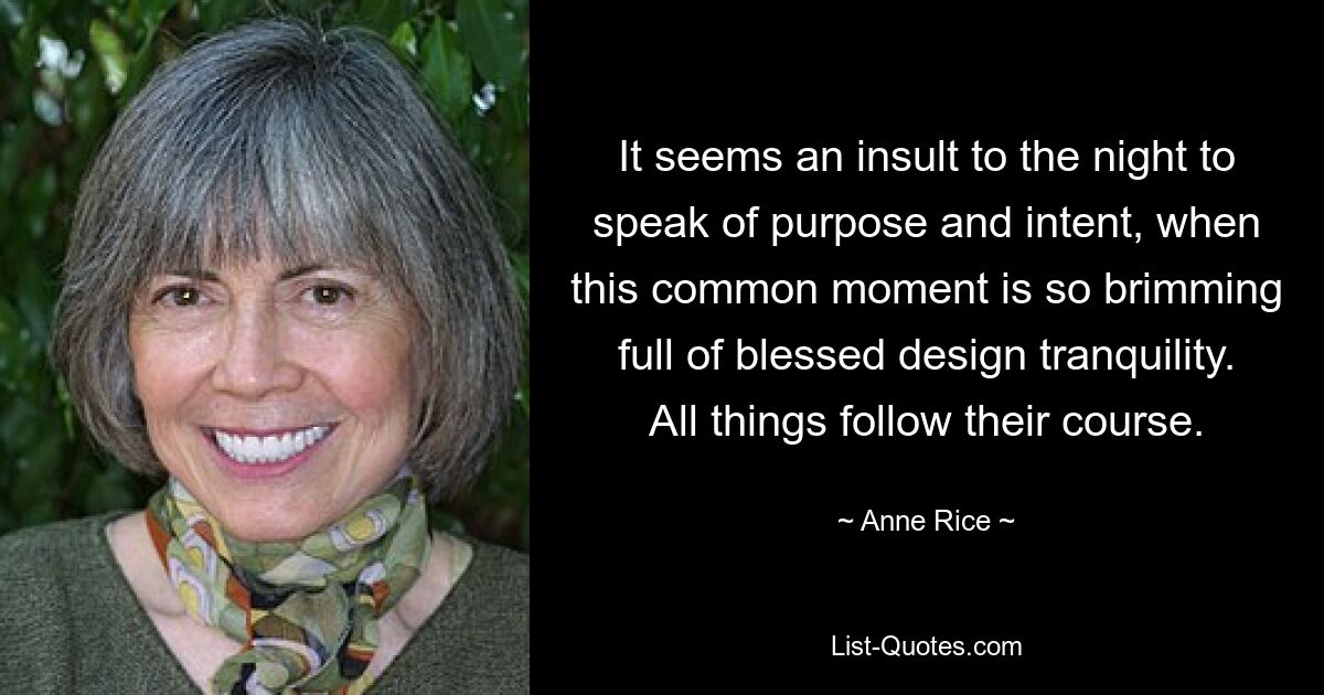 It seems an insult to the night to speak of purpose and intent, when this common moment is so brimming full of blessed design tranquility. All things follow their course. — © Anne Rice