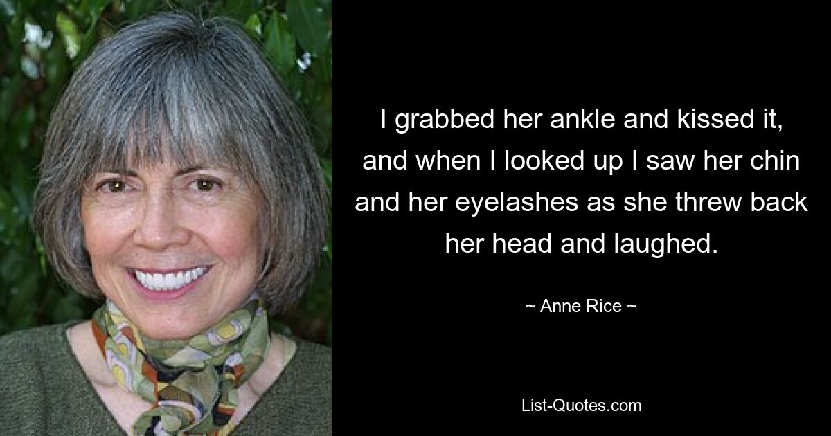 I grabbed her ankle and kissed it, and when I looked up I saw her chin and her eyelashes as she threw back her head and laughed. — © Anne Rice